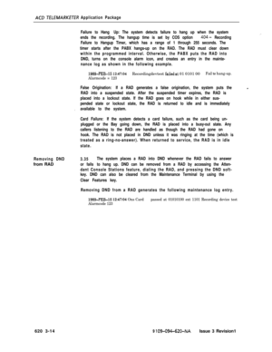 Page 546ACD T&LEMARKETER Application Package
Failure to Hang Up: The system detects failure to hang up when the system
ends the recording. The hangup time is set by COS option 
404- Recording
Failure to Hangup Timer, which has a range of 1 through 255 seconds. The
timer starts after the PABX hangs-up on the RAD. The RAD must clear down
within the programmed interval. Otherwise, the PABX puts the RAD into
DND, turns on the console alarm icon, and creates an entry in the mainte-
nance log as shown in the following...