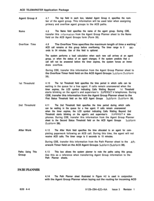 Page 550ACD TELEMARKETER Application Package
Agent Group #Name
Overflow Time
1st Threshold
2nd ThresholdAfter Work
Paths Using ThisGroup
PATH PLANNER
4.7The top field in each box, labeled Agent Group #, specifies the num-
ber of the agent group. This information will be used later when assigning
primary and overflow agent groups to the ACD paths.
4.8The Name field specifies the name of the agent group. During CDE,
transfer this 
informat.ion from the Agent Group Planner sheet to the Name
field on the ACD Agent...