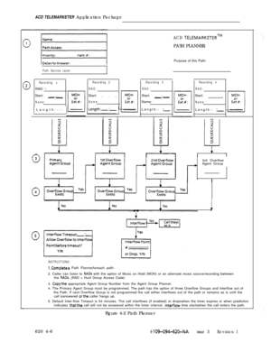 Page 552ACD TELEMARKETER Application PackageACD TELEMARKETERTMPATH PLANNER
Purpose of this Path:
Path Service Level:
Recording 
1RAD: 
=Start: .
-.-
Name:1 Length:-:- 
(
Recording 2
RAD:Start: .
--
Name:
ILength:-:- ]
Recording 3
RAD:Start: .
-.-Name:
Length:- 
:-
Recording 4
RAD:Start: .
Name:Length:- 
:-3rd Overflow
Agent Group
INSTRUCTIONS:
l.Completea Path Plannerforeach path.
2. Caller can listen to 
RADs with the option of Music on Hold (MOH) or an alternate music source/recording between
the RADs. (RAD =...