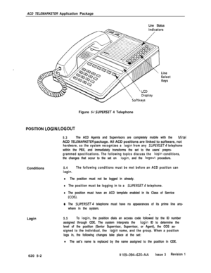 Page 558ACD TELEMARKETER Application PackageLine Status
indicators
Line
Select
KeysFigure 5-l 
SUPERSET 4 Telephone
POSITION LOGINILOGOUT
5.3The ACD Agents and Supervisors are completely mobile with the Mite1ACD TELEMARKETER package. All ACD positions are linked to software, not
hardware, so the system recognizes a login from any SUPERSET telephone
within the PBX, and immediately transforms the set to the users’ prepro-
grammed specifications. The following topics discuss the 
login conditions,
the changes that...
