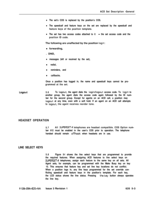 Page 559ACD Set Description -General
lThe set’s COS is replaced by the position’s COS.
lThe speedcall and feature keys on the set are replaced by the speedcall and
feature keys of the position template.
lThe set has two access codes attached to it - the set access code and the
position ID code.The following are unaffected by the position 
login:l forwarding,
. DND,
lmessages (left or received by the set),
l redial,
l reminders, and
l callbacks.
Once a position has logged in, the name and speedcall keys cannot be...