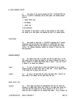 Page 5616. ACD AGENT SETS
6.1This section of the practice describes the ACD ZELEMARKETER fea-
tures on 
SUPEf?SE~4 telephones used by ACD agents, and includes descrip-tions of:
l special feature keys,
l set displays,
l reports, and
0 set operation.
The information in this section is aimed at those planning an ACD installa-
tion, setting up an ACD system, and operating the sets in an existing system.
FUNCTIONS
6.2Each logged in agent uses a SUPERSET telephone that is normally
programmed with one line select key...