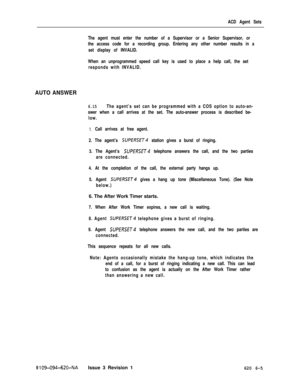 Page 565ACD Agent Sets
The agent must enter the number of a Supervisor or a Senior Supervisor, or
the access code for a recording group. Entering any other number results in a
set display of INVALID.
When an unprogrammed speed call key is used to place a help call, the set
responds with INVALID.
AUTO ANSWER
6.15The agent’s set can be programmed with a COS option to auto-an-
swer when a call arrives at the set. The auto-answer process is described be-
low.
1. Call arrives at free agent.
2. The agent’s 
SUPfRSfT4...