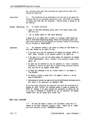 Page 568ACD ;TEbEMARKETER Application Package
Restrictions7.7The monitoring can be performed on any line and on any agent con-
versation that can be overridden. Monitoring is not 
permitted,.for example,.
on S-party calls, held calls and conferences. 
Keyline privacy is ignored for the
Call Monitor. set a one-way audio path, thus preventing the agent and the caller from
hearing the Supervisor.Enable Monitoring 7.8
To enable monitoring;
lassign an ACD Silent Monitoring access code in the Feature Access Code
CDE...