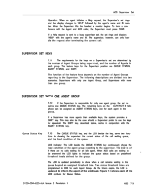 Page 569ACD Supervisor Set
Operation: When an agent initiates a Help request, the Supervisor’s set rings
and the display changes to ‘HELP’ followed by the agent’s name and ID num-
ber. When the Supervisor lifts the handset a monitor begins. To form a con-
ference with the Agent and ACD caller, the Supervisor must press CONF.
If a Help request is sent to a busy supervisor set, the set rings and displays
‘HELP’ with the agent’s name and ID. The supervisor, however, can only han-
dle the request after terminating...