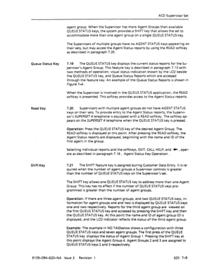 Page 575ACD Supervisor Set 
agent group. When the Supervisor has more Agent Groups than available 
QUEUE STATUS keys, the system provides a SHIFT key that allows the set to 
accommodate more than one agent group on a single QUEUE STATUS key. 
The Supervisors of multiple groups have no AGENT STATUS keys appearing on 
their sets, but may access the Agent Status reports by using the READ softkey 
as described in paragraph 7.20 . 
Queue Status Key 7.19 The QUEUE STATUS key displays the current status reports for the...