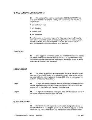 Page 5778. ACD SENIOR SUPERVISOR SET 
8.1 This section of the practice describes the ACD TELEMARKETER fea- 
tures on SUPERSET telephones used by ACD Supervisors, and includes de- 
scriptions of: 
l special feature keys, 
l set displays, 
l reports, and 
0 set operation. 
The information in this section is aimed at those planning an ACD installa- 
tion, setting up an ACD system, and operating the sets in an existing system. 
Refer to Section 5, ACD Set Description -General, for descriptions of 
ACD K!XfMARKETER...