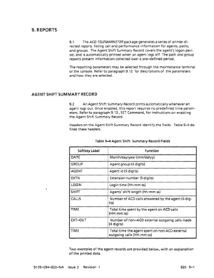 Page 5819. REPORTS 
9.1 The ACD TELEMARKETER package generates a series of printer di- 
rected reports listing call and performance information for agents, paths, 
and groups. The Agent Shift Summary Record covers the agent’s logon peri- 
od, and is automatically printed when an agent logs off. The path and group 
reports present information collected over a pre-defined period. 
The reporting parameters may be selected through the maintenance terminal 
or the console. Refer to paragraph 9.12 for descriptions of...