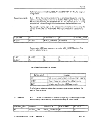 Page 585Reports 
Refer to Customer Data Entry (CDE), Practice 9109-094-210-NA, for program- 
ming details. 
Report Commands 9.12 Either the maintenance terminal or console can be used to enter the 
commands and parameters needed to start the ACD Reports. Refer to RS-232 
Maintenance Terminal, Practice 9109-094-351-NA, for instructions on using 
the terminal. The following subsection describes the report commands. 
To access the reports, login to the console or maintenance terminal using the 
correct USERNAME and...