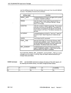 Page 586ACD TELEMARKETER Application Package 
Use the softkeys to enter the required data and to exit from the ACD REPORT 
function. The softkey functions are as follows: 
Softkey Label 
AGENT SHIFT 
- Function 
Enables/disables printing of the agent shift summa- 
ry reports. Enabled by default. 
PERIOD 
Sets the length of each reporting period from 10 
minutes to 1 hour in 10 minute intervals. The de- 
fault.is 10 minutes. 
DURATION Sets the number of reporting periods. The duration 
must be a minimum of one...