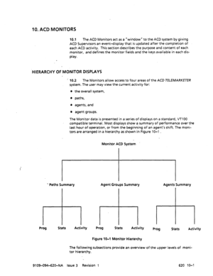 Page 58910. ACD MONITORS 
10.1 The ACD Monitors act as a “window” to the ACD system by giving 
ACD Supervisors an event-display that is updated after the completion of 
each ACD activity. This section describes the purpose and content of each 
monitor, and defines the monitor fields and the keys available in each dis- 
play. 
HIERARCHY OF MONITOR DISPLAYS 
:’ 10.2 The Monitors allow access to four areas of the ACD TELEMARKETER 
system. The user may view the current activity for: 
l the overall system, 
l paths,...