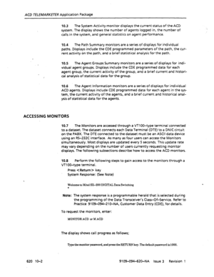 Page 590ACD TELEMARKETER Application Package 
10.3 The System Activity monitor displays the current status of the ACD 
system. The display shows the number of agents logged in, the number of 
calls in the system, and general statistics on agent performance. 
10.4 The Path Summary monitors are a series of displays for individual 
paths. Displays include the CDE programmed parameters of the path, the cur- 
rent activity on the path, and a brief statistical analysis for the path. 
10.5 The Agent Groups Summary...