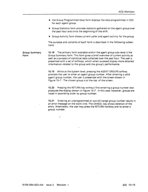 Page 607ACD Monitors 
l the Group Programmed Data form displays the data programmed in CDE 
for each agent group. 
l Group Statistics form provides statistics gathered on the agent group over 
the past hour and since the beginning of the shift. 
l Group Activity form shows current caller and agent activity for the group. 
The purpose and contents of each form is described in the following subsec- 
tions. 
Group Summary 
Form 10.18 The primary form available within the agent group sub-level is the 
Group Summary...