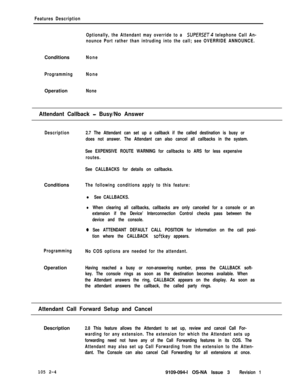 Page 62Features Description
Optionally, the Attendant may override to a 
SUPERSET telephone Call An-
nounce Port rather than intruding into the call; see OVERRIDE ANNOUNCE.Conditions
None
ProgrammingNoneOperation
None
Attendant Callback - Busy/No Answer
Description2.7 The Attendant can set up a callback if the called destination is busy or
does not answer. The Attendant can also cancel all callbacks in the system.
See EXPENSIVE ROUTE WARNING for callbacks to ARS for less expensive
routes.
See CALLBACKS for...