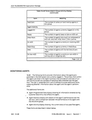 Page 616ACD TELEMARKETER Application Package 
Table IO-24 Terms Used In Group Acttvity Display 
(continued) 
Term Meaning 
Held Calls The number of callers on hard hold by agents in 
this group. 
I 
Agent Activity 
Logged On The number of agents currently logged on in this 
group. 
Ready 
After Work The number of agents ready to take an ACD call. 
The number of agents who have just completed an 
ACD call, and their After Work Timer is active. 
On ACD The number of agents currently on incoming ACD 
calls. 
I...