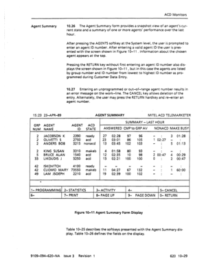 Page 617ACD Monitors 
Agent Summary 10.26 The Agent Summary form provides a snapshot view of an agent’s cur- 
rent state and a summary of one or more agents’ performance over the last 
hour. 
After pressing the AGENTS softkey at the System level, the user is prompted to 
enter an agent ID number. After entering a valid agent ID the user is pres- 
ented with the screen shown in Figure 10-l 1 _ information about the chosen 
agent appears at the top. 
Pressing the RETURN key without first entering an agent ID...