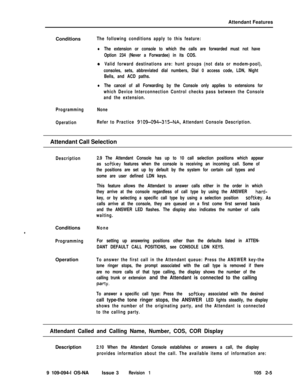 Page 63Attendant Features
ConditionsThe following conditions apply to this feature:
lThe extension or console to which the calls are forwarded must not have
Option 234 (Never a Forwardee) in its COS.
eValid forward destinations are: hunt groups (not data or modem-pool),
consoles, sets, abbreviated dial numbers, Dial 0 access code, LDN, Night
Bells, and ACD paths.
lThe cancel of all Forwarding by the Console only applies to extensions for
which Device Interconnection Control checks pass between the Console
and...
