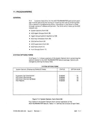 Page 62711. PROGRAMMING 
GENERAL 
11.1 Customer Data Entry for the ACD TELEMARKETER applications pack- 
age involves specifying the routing of incoming ACD calls by entering data 
into a network of programming forms. Information in the forms is linked 
through a series of indexes and pointers. The forms which make up the ACD 
network are: 
0 System Options (Form 04) 
l .ACD Agent Groups (Form 39) 
l Agent Group Subform (Subform of 39) 
0 ACD Keys Template (Form 38) 
0 COS Define (Form 03) 
0 ACD Supervisors...