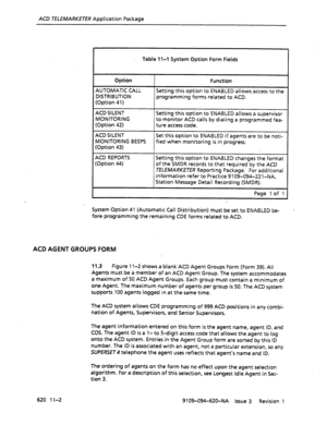 Page 628ACD TELEMARKETER Application Package 
Table 1 l-l System Option Form Fields 
Option Function 
AUTOMATIC CALL 
DISTRIBUTION 
(Option 41) Setting this option to ENABLED allows access to the 
programming forms related to ACD. 
ACD SILENT ’ Setting this option to ENABLED allows a supervisor 
MONITORING 
(Option 42) to monitor ACD calls by dialing a programmed fea- 
ture access code. 
ACD SILENT Set this option to ENABLED if agents are to be noti- 
MONITORING BEEPS 
(Option 43) fied when monitoring is in...