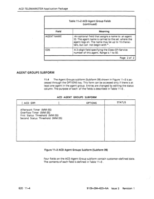 Page 630ACD TELEMARKETER Application Package 
Table 1 l-2 ACD Agent Group Fields 
(continued) 
Field 
AGENT NAME Meaning 
An optional field that assigns a name to an agent 
ID. The agent name is carried to the set where the 
agent logs on. The name may be up to 10 charac- 
ters, but can not begin with * . 
cos A 2-digit field specifying the Class-Of-Service 
number of this agent. Range is 1 to 50. 
Page 2 of 2 
AGENT GROUPS SUBFORM 
11.4 The Agent Groups subform (Subform 39) shown in Figure 1 l-3 is ac- 
cessed...