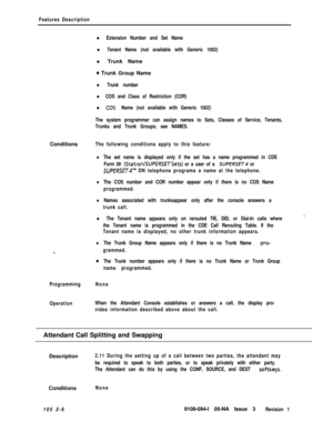 Page 64Features Description
l Extension Number and Set Name
l Tenant Name (not available with Generic 1002)l Trunk Name
0 Trunk Group Name
l Trunk number
l COS and Class of Restriction (COR)
l COS Name (not available with Generic 1002)
The system programmer can assign names to Sets, Classes of Service, Tenants,
Trunks and Trunk Groups; see NAMES.Conditions
The following conditions apply to this feature:
lThe set name is displayed only if the set has a name programmed in CDE
Form 09 
(StationISUPERSETSets) or a...