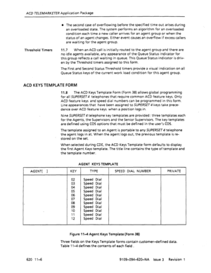 Page 632ACD TELEMARKEER Application Package 
l The second case of overflowing before the specified time out arises during 
an overloaded state. The system performs an algorithm for an overloaded 
condition each time a new caller arrives for an agent group or when the 
status of an agent changes. Either event causes an overflow if excess callers 
are waiting for the agent group. 
Threshold Timers 11.7 When an ACD call is initially routed to the agent group and there are 
no idle agents available, any appearance...