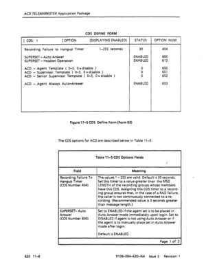 Page 634ACD TELEMARKETER Application Package 
COS DEFINE FORM 
[ cos: 1 ] OPTION . (DISPLAYING ENABLED) STATUS OPTION NUM 
Recording Failure to Hangup Timer 
SUPERSET -Auto Answer l-255 seconds 
SUPERSET - Headset Operation 
ACD - Agent Template ( O-3, O= disable > 
ACD - Supervisor Template ( O-3, O=disable ) 
ACD - Senior Supervisor Template ( O-3, 0 =disable ) 
ACD - Agent Always Auto-Answer 30 404 
ENABLED 600 
ENABLED 612 
0 650 
0 651 
0 652 
ENABLED 
653 
Figure 11-5 COS Define Form (Form 03) 
The COS...