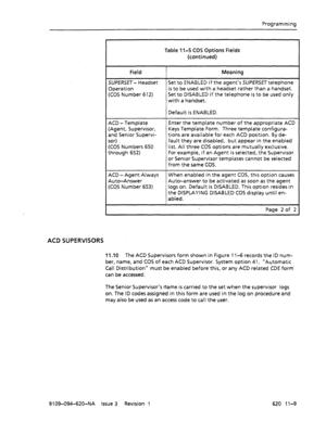 Page 635Programming 
Table 1 l-5 COS Options Fields 
(continued) 
Field Meaning 
SUPERSET- Headset Set to ENABLED if the agent’s SUPERSETtelephone 
Operation is to be used with a headset rather than a handset. 
(COS Number 612) Set to DISABLED if the telephone is to be used only 
with a handset. 
Default is ENABLED. 
ACD - Template 
(Agent, Supervisor, 
and Senior Supervi- 
sor) 
(COS Numbers 650 
through 652) Enter the template number of the appropriate ACD 
Keys Template Form. Three template configura- 
tions...