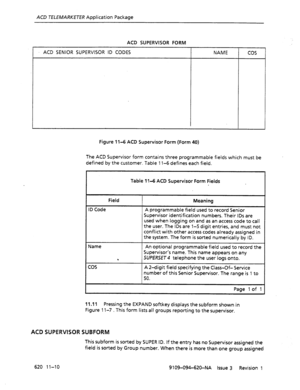 Page 636ACD TELEMARKETER Application Package 
ACD SUPERVISOR FORM 
ACD SENIOR SUPERVISOR ID CODES NAME 
cos 
Figure 1 l-6 ACD Supervisor Form (Form 40) 
The ACD Supervisor form contains three programmable fields which must be 
defined by the customer. Table 1 l-6 defines each field. 
Table II-6 ACD Supervisor Form Fields 
Field 
ID Code 
Name 
cos 
Meaning 
A programmable field used to record Senior 
Supervisor identification numbers. Their IDS are 
used when logging on and as an access code to call 
the user....