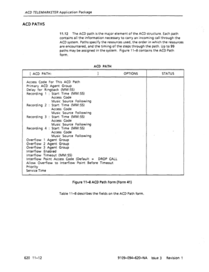 Page 638ACD TELEMARKETER Application Package 
ACD PATHS 
11 .I2 The ACD path is the major element of the ACD structure. Each path 
contains all the information necessary to carry an incoming call through the 
ACD system. Paths specify the resources used, the order in which the resources 
are encountered, and the timing of the steps through the path. Up to 99 
paths may be assigned in the system. Figure 11-8 contains the ACD Path 
form. 
ACD PATH 
[ ACD PATH: 
1 OPTIONS STATUS 
Access Code For This ACD Path...