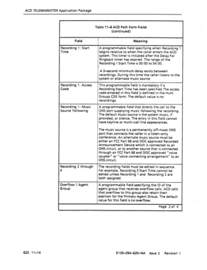 Page 640ACD TELEMARKETER Application Package 
Table 1143 ACD Path Form Fields 
(continued) 
Field 
Recording 1: Start 
Time Meaning 
A programmable field specifying when Recording I 
begins relative to when the caller enters the ACD 
system. This timer is initiated after the Delay For 
Ringback timer has expired. The range of the 
Recording 1 Start Time is 0O:OO to 54:O0. 
A 3-second minimum delay exists between 
recordings. During this time the caller listens to the 
system or alternate music source. 
Recording...