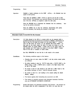 Page 65Attendant Features
ProgrammingNone
OperationEstablish a 3-party conference via the CONF 
softkey - the Attendant may now
speak to both parties.
Press either the SOURCE or DEST 
softkey to split the call and talk to either
party privately. The Attendant may alternate between the parties by pressing
one of the two 
softkeys, as required to select the other party.
Press the RELEASE key to disconnect the Attendant from the conference, leav-
ing the two parties connected.
Press the CANCEL key to drop the...