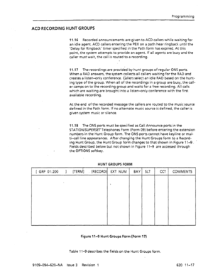 Page 643Programming 
ACD RECORDING HUNT GROUPS 
11.16 Recorded announcements are given to ACD callers while waiting for 
an idle agent. ACD callers entering the PBX on a path hear ringback until the 
‘Delay for Ringback’ timer specified in the Path form has expired. At this 
point, the system attempts to provide an agent. If all agents are busy and the 
caller must wait, the call is routed to a recording. 
11.17 The recordings are provided by hunt groups of regular ONS ports. 
When a RAD answers, the system...