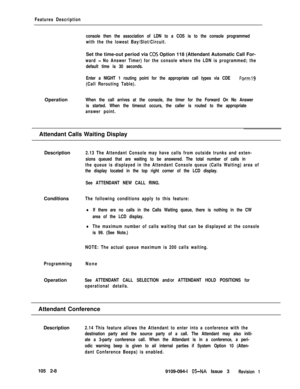 Page 66Features Description
console then the association of LDN to a COS is to the console programmed
with the the lowest Bay/Slot/Circuit.Set the time-out period via 
CO’S Option 118 (Attendant Automatic Call For-
ward - No Answer Timer) for the console where the LDN is programmed; the
default time is 30 seconds.
Enter a NIGHT 1 routing point for the appropriate call types via CDE 
Form19
(Call Rerouting Table).Operation
When the call arrives at the console, the timer for the Forward On No Answer
is started....