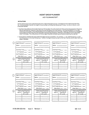 Page 655AGENT GROUP PLANNER 
ACD TELEMARKETERTM 
0 1 
0 2 
0 1 
0 
2 INSTRIJCFIONS 
Use this planner as an aid In distributrng the work-load of the agent groups. Complete thts form before the Path Plan- 
ner. Oncecompleted, transferthe Agent Group Numbertothe appropriate group (Primary, lst, 2nd. or 3rd) on Line 3 
of the Path Planner. 
l.Overflowt~merdefauIt is9 minutes(maximum 54min~1tes).This1sthemaximumtimeacall can bequeuedonthegroup 
beforeoverflowmg. Prediction may allowthe overflow before...