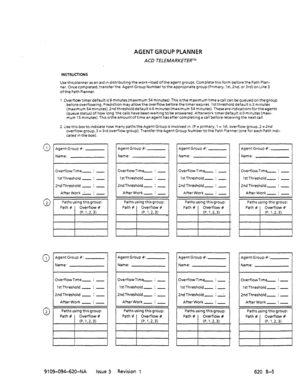 Page 657AGENT GROUP PLANNER 
ACD TELEMARKETERTM 
INSTRUCTIONS 
Use this planner as an ard In distributing the work-load ofthe agent groups. Complete this form before the Path Plan- 
ner. Once completed, transferthe Agent Group Numbertothe approprrate group (Primary, 1st. 2nd. or 3rd) on Line 3 
ofthePath Planner. 
1. Overflowtimerdefault IS 9 minutes(maximum 54 minutes).This isthe maximum time a call can be queued on thegroup 
beforeoverflowing.Predrction mayallowtheoverflowbeforethetimerexprres....