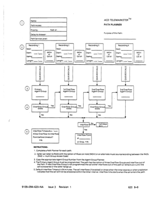 Page 6610 1 
0 2 / Prri Answer: Path #: 1 
Path Service Level: 
I Recording] (RecordingZ 
RAD: _ 
Start: . 
-1 
Name: 
Length:-: MOH 
ES: RAD: 
Start: . 
Name: 
Length:- :- MOH 
rl 
El&: 
ACD TELEMARKETERTM 
PATH PLANNER 
Purpose of this Path: 
I Recording 3 
RAD: 
Start: . 
I Name: 
I 
ILength:-: 1 MOH 
E%#: 
I Recording 4 
RAD: 
Start: . 
-.- 
Name: 
Length:-:- MOH 
q 
E:#: 
t + 
t t 
0 
3 
Primary 1stOverflow 
2nd Overflow 3rd Overflow 
Agent Group 
- Agent Group - Agent Group A Agent Group 
1 1 
0 
1 
4...