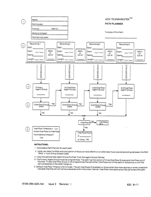 Page 6630 
Name: 
1 
Path Access: 
Start: . 
-.- 
Length:- :- RAD: ACD TELEMARKETERTM 
PATH PLANNER 
Purpose ofthrs Path: 
0 3 
0 4 
0 5 
!2 
d 
:: 
u 5 
5 
0 
Primary 
IL 
Agent Group 
t 
1stOverflow 
A Agent Group 
+ 
2nd Overflow 
A Agent Group 
f 
3rd Overflow 
- Agent Group 
v 1 
1 
Overfll;tZ8roup Yes 
Overf&$roup Yes 
Overf:;y*Group Yes 
Point before timeout? 
YIN Yes 
t Interflow Point 
# 
or Drop. Y/N 
INSTRUCTIONS: 
1. Completea Path Plannerforeach path. 
2. Caller can listen to RADs with the option of...