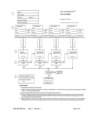 Page 6650 
Name: 
1 
Path Access: ACD TELEMARKETERTM 
PATH PLANNER 
Purpose ofthis Path: 
0 3 
Primary 
Agent Group 
L 
I i 
1stOverflow 
A Agent Group 
1 Point b;a;re timeout? 1 2nd Overflow 3rd Overflow 
No No No 
t 
INSTRUCTIONS: 
1. Complete a Path Planner for each path. 
2. Caller can listen to RADswith the option of Music on Hold (MOH) or an alternate musicsource/recording between the RADs. 
(RAD = Hunt Group Access Code) 
3. Copy the appropriate Agent Group Number from the Agent Group Planner....