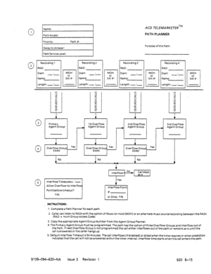 Page 667Name: ACD TELEMARKETERTM 
PATH PLANNER 
Purpose of this Path: 
Recording 4 
RAD: 
Start: . 
Name: 
Length:- :- MOH 
L-l 
Ei%: 
0 4 
1 No 2nd Overflow 
-1 
3rd Overflow 
Agent Group 
Allow Overflowto lnterflo 
Point before timeout? 
_ INSTRUCTIONS: Yes 
+ Interflow Point 
# 
or Drop. Y/N 
1. Complete a Path Planner for each path. 
2. Caller can listen to RADs with the option of Music on Hold (MOH) or an alternate musicsource/recording between the RADs 
(RAD = HuntGroupAccessCode) 
3....