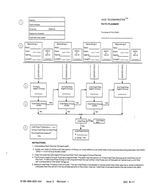 Page 669Recordmg 1 
RAD: 
Start: . 
-.- 
Name: 
Length:- :- Recordtng 2 
RAD: 
Start: . 
-.- 
Name: 
Length:- :- MOH 
E%k 
ACD TELEMARKETERTM 
PATH PLANNER 
Purpose of thus Path: 
Y 2 
2 5 
d 5 
: : d 
x d 
2 5 : 
s 
5 z 5 
z 
0 CY 2 
0 0 
1 1 1 
1 
0 3 Primary 1 St Overflow 2nd Overflow 
Agent Group 3rd Overflow 
A Agent Group 
A Agent Group A Agent Group 
J 
0 4 1 
Overfl;TtFroup Yes 
Overfll$roup Yes Overf:;g$roup 1 Yes , 
I I 
No No 
4 
INSTRUCTIONS: 
1. Completea Path Plannerforeach path. 
2. Caller can...