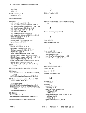 Page 671ACD TELEMARKETER Application Package 
Path, 3-4 
RADs, 3-4 
Call Monitoring, 7-1 
Operation, 7-2 
Call Queueing, 2-l 
CDE Form 
ACD Agent Groups (39), 3-8,4-4 
ACD Agent Groups Form (39), 1 l-2, 11-3 
ACD Agent Groups Subform (39), 17-4, 1 l-4 
ACD Keys Template (38), 7 7-6, 1 l-6 
ACD Path (41), 3-l 3,4-7,4-8,4-g 
ACD Path Form (41), I I-72 
ACD Supervisor (40), 11-9, 7 1-70 
ACD Supervisor Subform (40), 1 l-10, I I-l 1 
COS Define (03), 1 l-7, T 7-8 
Directed IO (34), 9-4 
Hunt Groups (17), 3-13,4-8,...