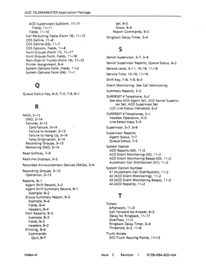 Page 673AC0 TELEMARKETER Application Package 
ACD Supervisors Subform, 17-7 7 
Fields, 1 l-l 1 
Fields, 1 l-10 
Call Rerouting Table (Form 19), 11-13 
CDS Define, 7 l-8 
COS Define (03), 1 l-7 
COS Options, Fields, 1 l-8 
Hunt Groups (Form 17), 1 I-77 
Hunt Groups Form, Fields, 11-18 
Non-Dial-In Trunks (Form 14), 7 7-13 
Printer Assignment, 9-4 
System Options Form, Fields, 1 l-2 
System Options Form (04), 1 l-l 
Q 
Queue Status Key, 6-3,7-3,7-g, 8-l 
R 
RADs, 3-l 2 
DND, 3-14 
Failures, 3-13 
Card Failure,...