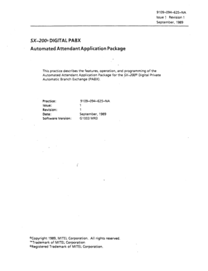 Page 6769 109-094-625-NA 
Issue 1 Revision 1 
September, 1989 
SX-2003 DIGITAL PABX 
Automated AttendantApplication Package 
This practice describes the features, operation, and programming of the 
Automated Attendant Application Package for the -$X-200@ Digital Private 
Automatic Branch Exchange (PABX). 
Practice: 9 109-094-625-NA 
Issue: 1 
Revision: 1 
Date : September, 1989 
Software Version: Cl003 MR3 
ocopyright 1989, MITEL Corporation.. Ail rights reserved. 
“Trademark of MITEL Corporation 
‘aRegistered...