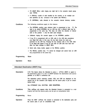 Page 69Attendant Features-
Conditions
lFO (NIGHT BELL) -calls ringing any night bell in the console’s tenant group
(see TAFAS).
lFl (RECALL) -recalls of calls handled by the console, or for multiple con-
sole operation, by any 
conso1.e in the system (see RECALL).
lF2 (INTERNAL) -calls directed to the console’s internal directory number.
The following conditions apply to this feature:
lThe INTERNAL position uses whatever label is programmed at key F2. The
label is by default INTERNAL but an LDN key with a...