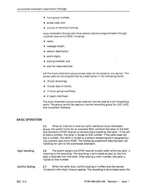 Page 682Automated Attendant Application Package 
l hunt group number, 
l access code, and 
l circular or terminal hunting. 
Auto-Attendant Groups also have several options programmable through 
customer data entry (CDE) including: 
0 name, 
l message length, 
l default destination, 
l prefix digits, 
l dialing enabled, and 
0 wait for resources time. 
2.4 The Auto-Attendant group access code can be dialed by any device. This 
access code can be programmed as a destination in the following forms: 
0 19 (call...