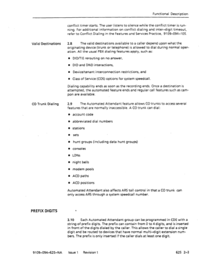 Page 683Functional Description 
conflict timer starts. The user listens to silence while the conflict timer is run- 
ning. For additional information on conflict dialing and inter-digit timeout, 
refer to Conflict Dialing in the Features and Services Practice, 9109-094-105. 
Valid destinations 2.8 The valid destinations available to a caller depend upon what the. 
originating device (trunk or telephone) is allowed to dial during normal oper- 
ation. All the usual PBX dialing features apply, such as: 
0 DID/TIE...