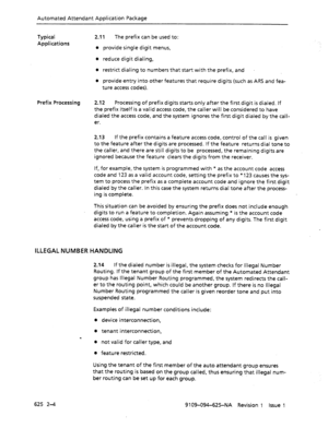 Page 684Automated Attendant Application Package 
Typical 
Applications 2.11 The prefix can be used to: 
l provide single digit menus, 
l reduce digit dialing, 
l restrict dialing to numbers that start with the prefix, and 
l provide entry into other features that require digits (such as ARS and fea- 
ture access codes). 
Prefix Processing 2.12 Processing of prefix digits starts only after the first digit is dialed. If 
the prefix itself is a valid access code, the caller will be considered to have 
dialed the...