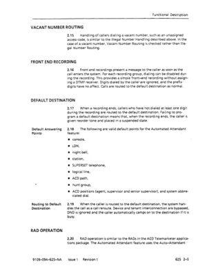 Page 685Functional Description 
VACANT NUMBER ROUTING 
2.15 Handling of callers dialing a vacant number, such as an unassigned 
access code, is similar to the Illegal Number Handling described above. In the 
case of a vacant number, Vacant Number Routing is checked rather than Ille- 
gal Number Routing. 
FRONT END RECORDING 
2.16 Front end recordings present a message to the caller as soon as the 
call enters the system. For each recording group, dialing can be disabled dur- 
ing the recording. This provides a...