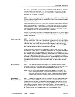 Page 687Functional Description 
The limit is specified by programming System Option 59, “Receivers reserved 
for Non-Auto-Attendant use”. The Auto-Attendant feature uses as many 
receivers as possible but will always leave at least this number of receivers 
available for the rest of the system. 
2.24 Receivers going out of service (diagnostics, etc.) have no effect on this 
number. Reducing the number of available receivers impacts the Automated 
Attendant feature first. 
When the limit is specified the system...